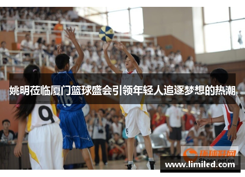 姚明莅临厦门篮球盛会引领年轻人追逐梦想的热潮