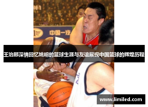 王治郅深情回忆姚明的篮球生涯与友谊展现中国篮球的辉煌历程