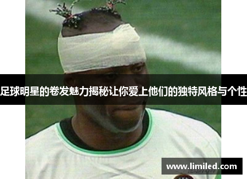 足球明星的卷发魅力揭秘让你爱上他们的独特风格与个性
